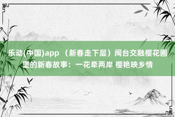 乐动(中国)app （新春走下层）闽台交融樱花圃里的新春故事：一花牵两岸 樱艳映乡情