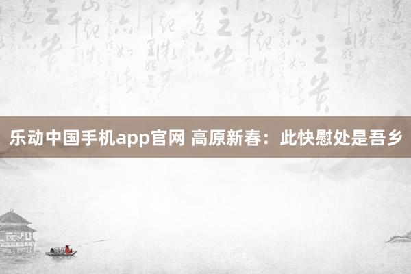 乐动中国手机app官网 高原新春：此快慰处是吾乡