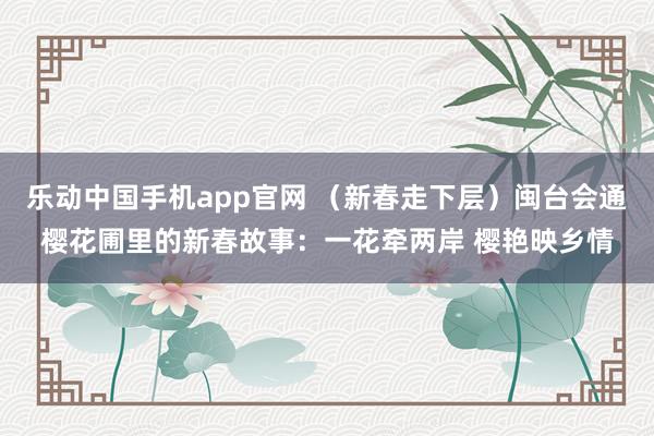 乐动中国手机app官网 （新春走下层）闽台会通樱花圃里的新春故事：一花牵两岸 樱艳映乡情