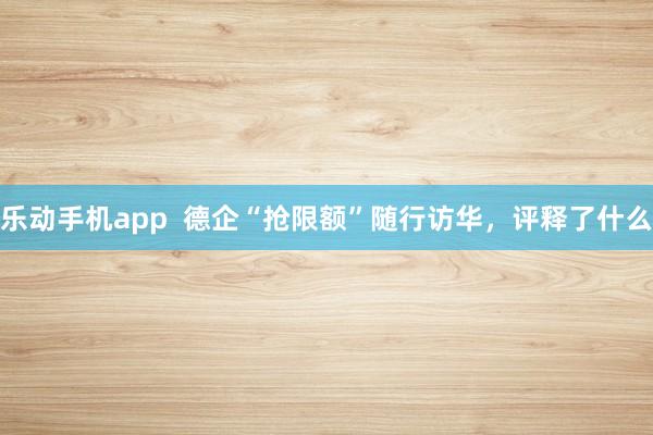 乐动手机app  德企“抢限额”随行访华，评释了什么
