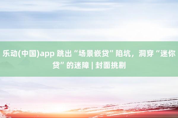 乐动(中国)app 跳出“场景嵌贷”陷坑，洞穿“迷你贷”的迷障 | 封面挑剔