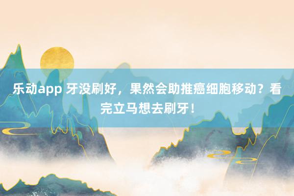 乐动app 牙没刷好，果然会助推癌细胞移动？看完立马想去刷牙！