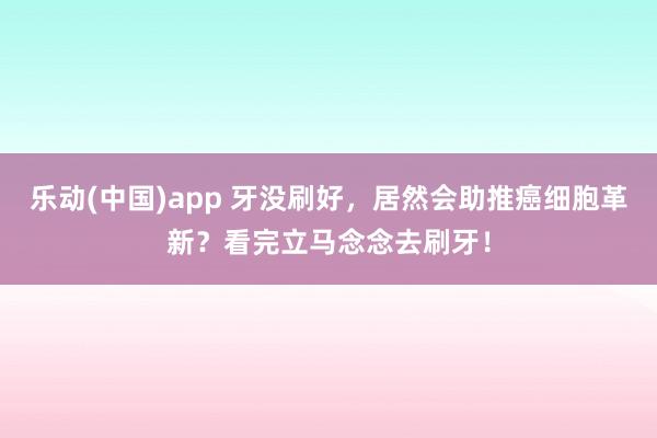 乐动(中国)app 牙没刷好，居然会助推癌细胞革新？看完立马念念去刷牙！