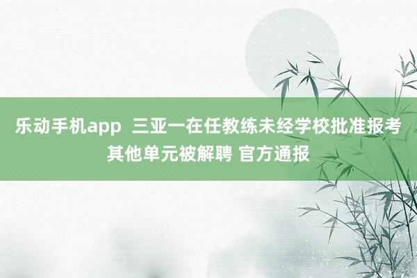 乐动手机app  三亚一在任教练未经学校批准报考其他单元被解聘 官方通报