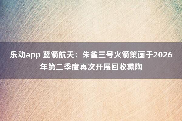 乐动app 蓝箭航天：朱雀三号火箭策画于2026年第二季度再次开展回收熏陶