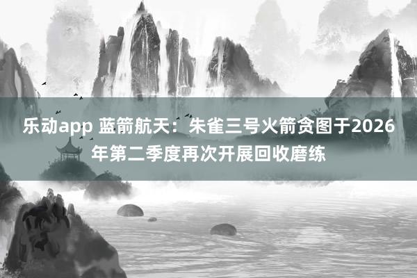 乐动app 蓝箭航天：朱雀三号火箭贪图于2026年第二季度再次开展回收磨练