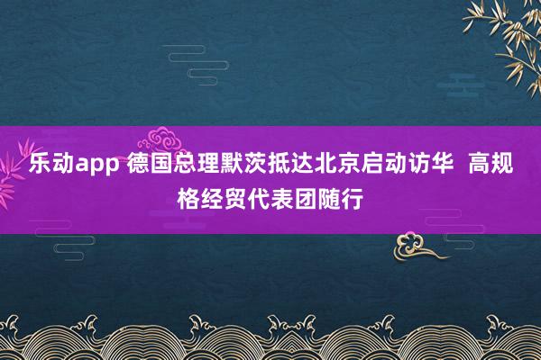 乐动app 德国总理默茨抵达北京启动访华  高规格经贸代表团随行