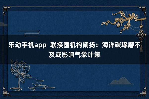 乐动手机app  联接国机构阐扬：海洋碳琢磨不及或影响气象计策