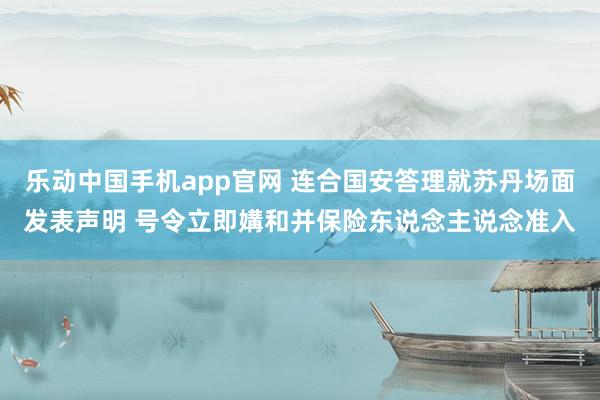 乐动中国手机app官网 连合国安答理就苏丹场面发表声明 号令立即媾和并保险东说念主说念准入