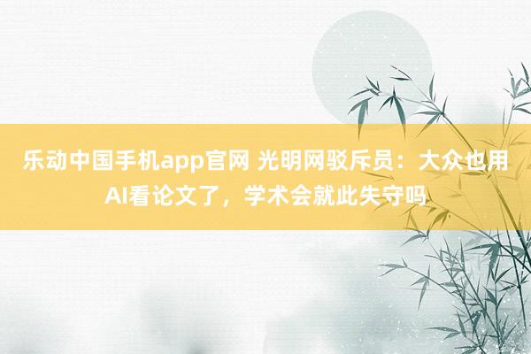乐动中国手机app官网 光明网驳斥员：大众也用AI看论文了，学术会就此失守吗