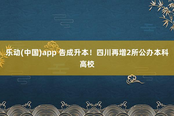 乐动(中国)app 告成升本！四川再增2所公办本科高校