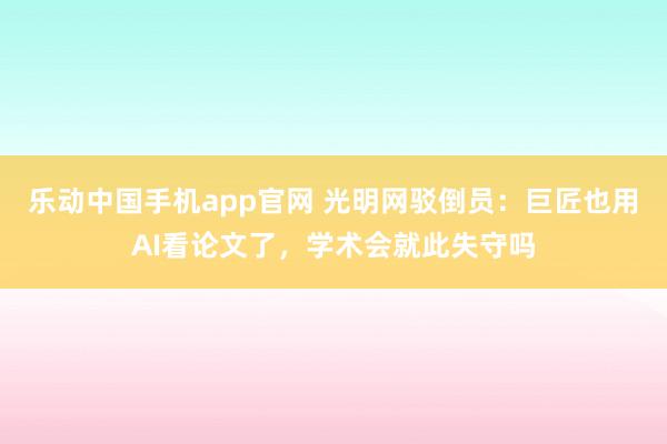 乐动中国手机app官网 光明网驳倒员：巨匠也用AI看论文了，学术会就此失守吗