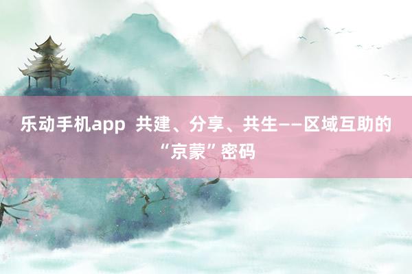乐动手机app  共建、分享、共生——区域互助的“京蒙”密码