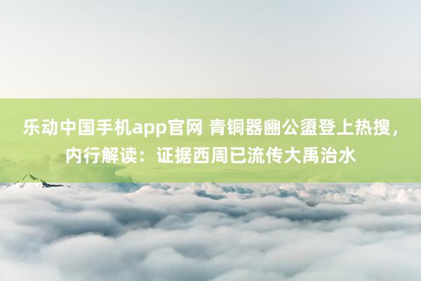 乐动中国手机app官网 青铜器豳公盨登上热搜，内行解读：证据西周已流传大禹治水
