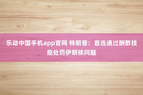 乐动中国手机app官网 特朗普：首选通过酬酢技能处罚伊朗核问题