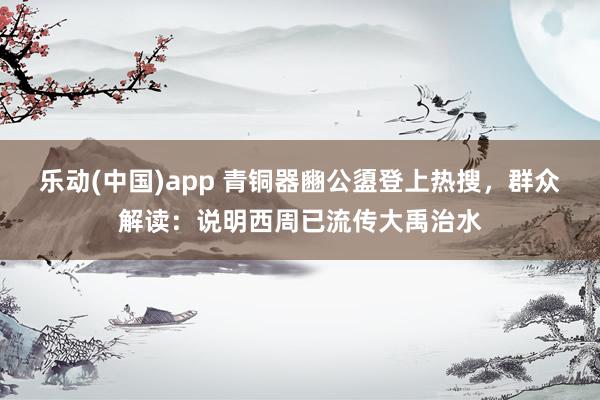乐动(中国)app 青铜器豳公盨登上热搜，群众解读：说明西周已流传大禹治水