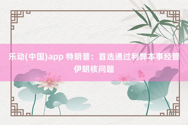 乐动(中国)app 特朗普：首选通过利弊本事经管伊朗核问题