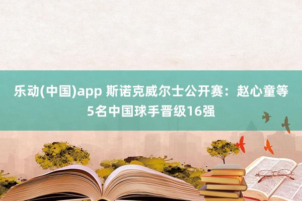 乐动(中国)app 斯诺克威尔士公开赛：赵心童等5名中国球手晋级16强