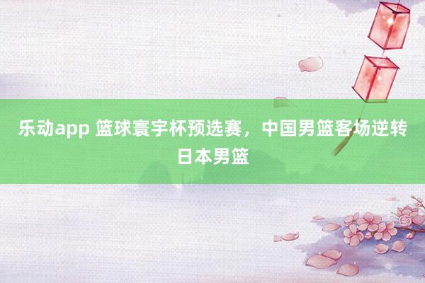 乐动app 篮球寰宇杯预选赛，中国男篮客场逆转日本男篮
