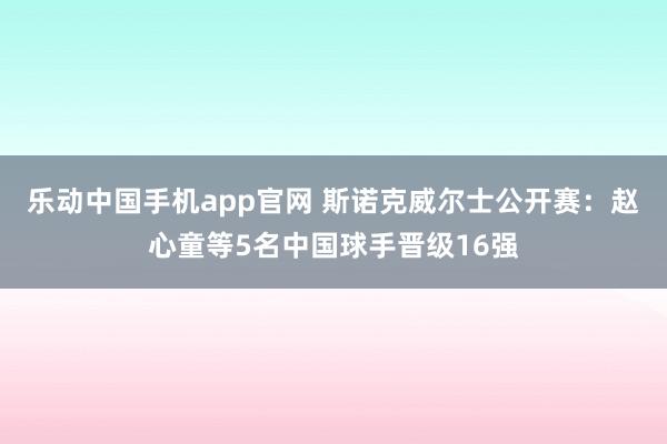 乐动中国手机app官网 斯诺克威尔士公开赛：赵心童等5名中国球手晋级16强