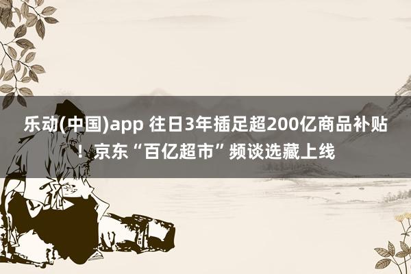 乐动(中国)app 往日3年插足超200亿商品补贴！京东“百亿超市”频谈选藏上线