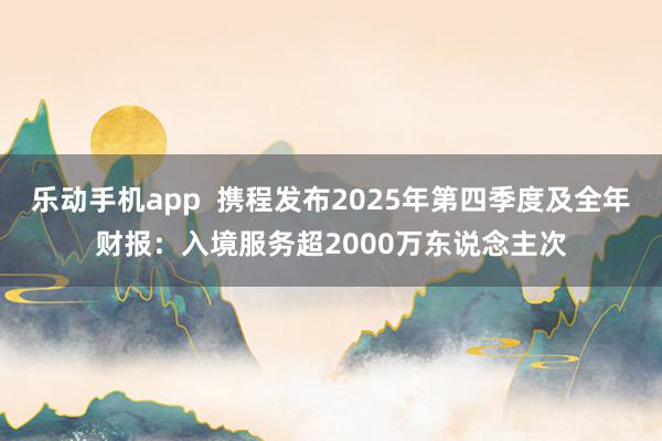 乐动手机app  携程发布2025年第四季度及全年财报：入境服务超2000万东说念主次
