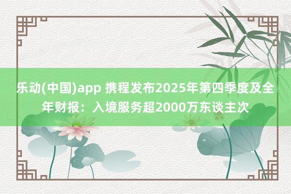 乐动(中国)app 携程发布2025年第四季度及全年财报：入境服务超2000万东谈主次