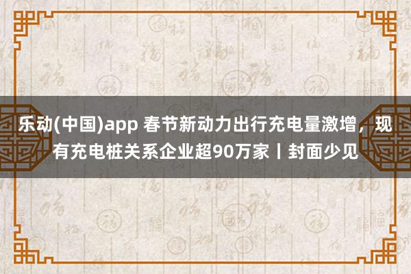 乐动(中国)app 春节新动力出行充电量激增，现有充电桩关系企业超90万家丨封面少见