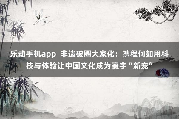 乐动手机app  非遗破圈大家化：携程何如用科技与体验让中国文化成为寰宇“新宠”