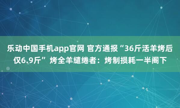 乐动中国手机app官网 官方通报“36斤活羊烤后仅6.9斤” 烤全羊缱绻者：烤制损耗一半阁下
