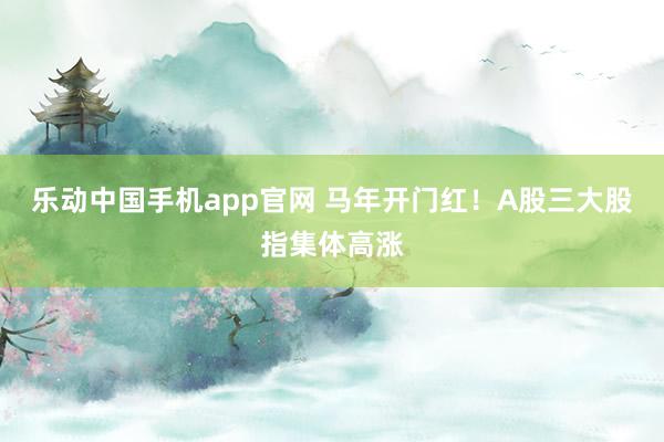 乐动中国手机app官网 马年开门红！A股三大股指集体高涨