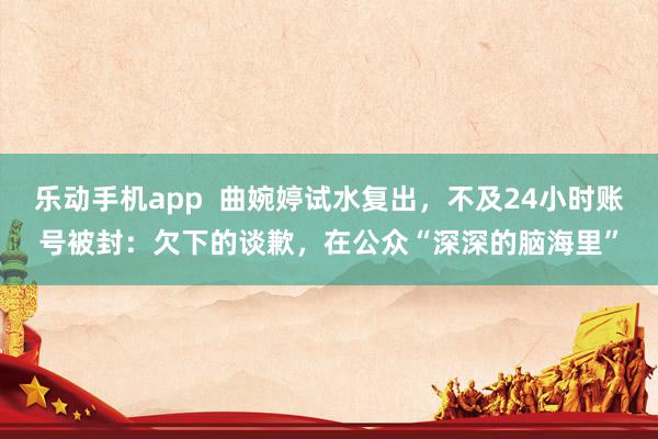 乐动手机app  曲婉婷试水复出，不及24小时账号被封：欠下的谈歉，在公众“深深的脑海里”
