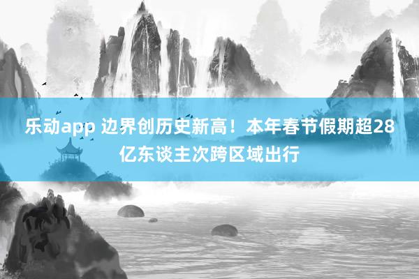乐动app 边界创历史新高！本年春节假期超28亿东谈主次跨区域出行