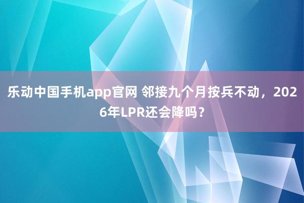 乐动中国手机app官网 邻接九个月按兵不动，2026年LPR还会降吗？