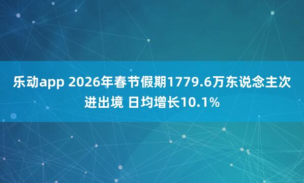 乐动app 2026年春节假期1779.6万东说念主次进出境 日均增长10.1%