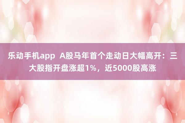 乐动手机app  A股马年首个走动日大幅高开：三大股指开盘涨超1%，近5000股高涨