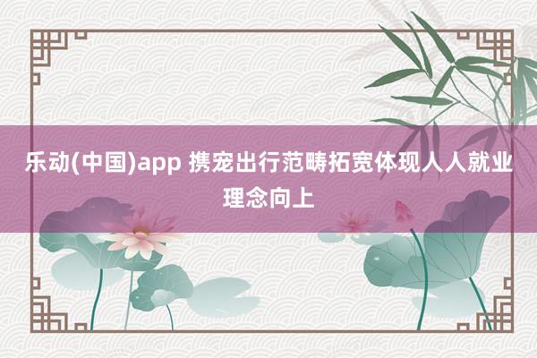 乐动(中国)app 携宠出行范畴拓宽体现人人就业理念向上