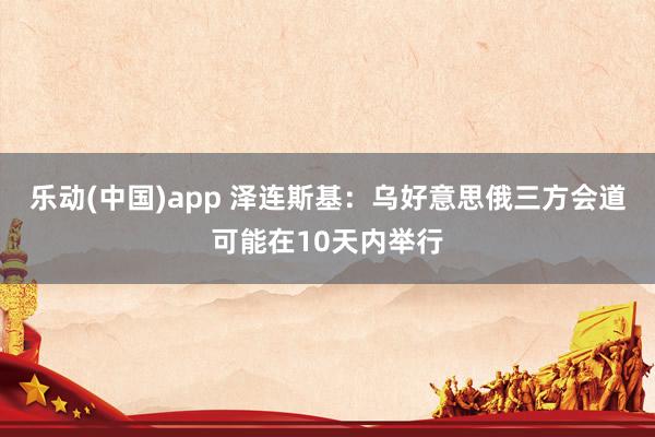 乐动(中国)app 泽连斯基：乌好意思俄三方会道可能在10天内举行