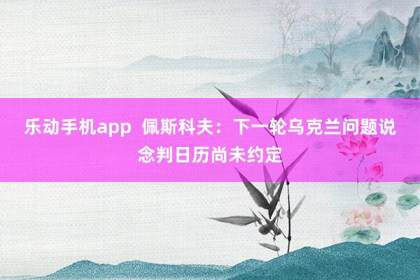 乐动手机app  佩斯科夫：下一轮乌克兰问题说念判日历尚未约定