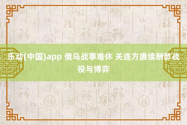 乐动(中国)app 俄乌战事难休 关连方赓续酬酢战役与博弈