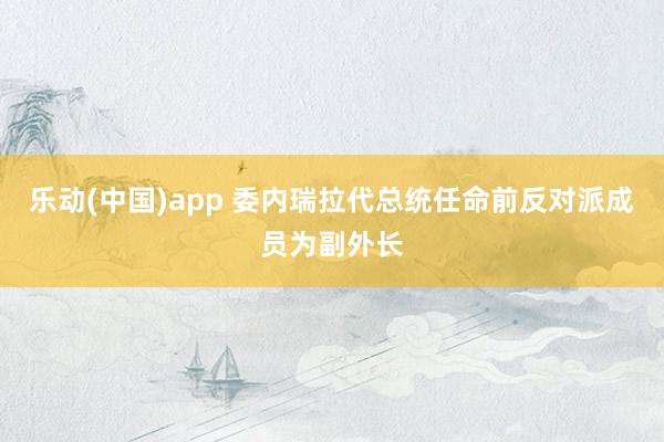 乐动(中国)app 委内瑞拉代总统任命前反对派成员为副外长