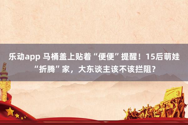 乐动app 马桶盖上贴着“便便”提醒！15后萌娃“折腾”家，大东谈主该不该拦阻？