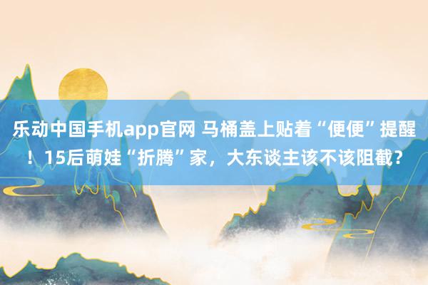 乐动中国手机app官网 马桶盖上贴着“便便”提醒！15后萌娃“折腾”家，大东谈主该不该阻截？