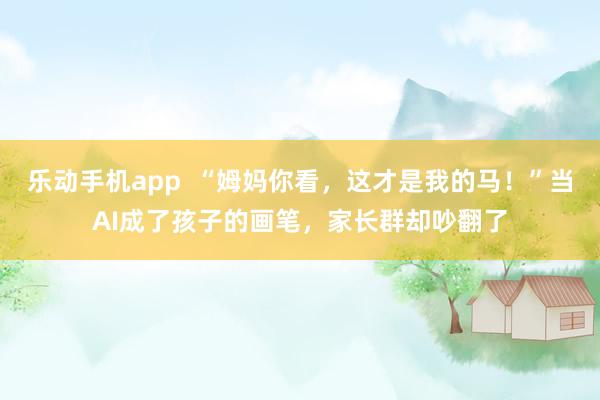乐动手机app  “姆妈你看，这才是我的马！”当AI成了孩子的画笔，家长群却吵翻了
