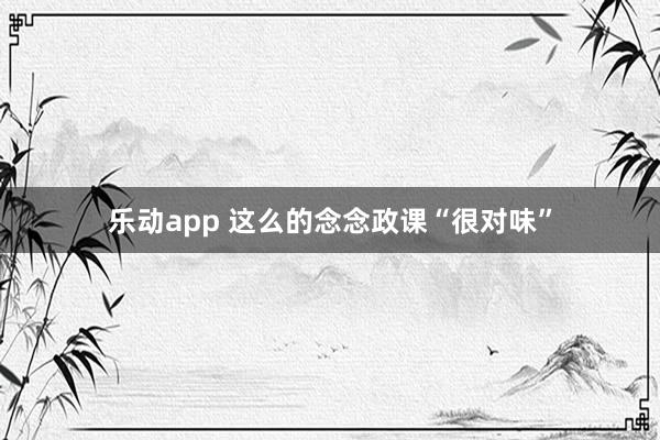 乐动app 这么的念念政课“很对味”