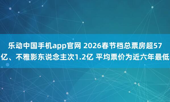 乐动中国手机app官网 2026春节档总票房超57亿、不雅影东说念主次1.2亿 平均票价为近六年最低