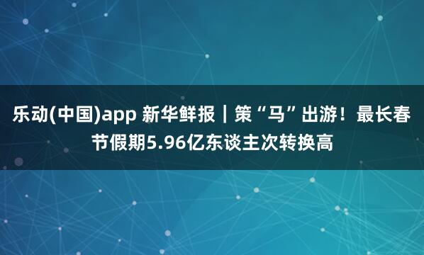 乐动(中国)app 新华鲜报｜策“马”出游！最长春节假期5.96亿东谈主次转换高
