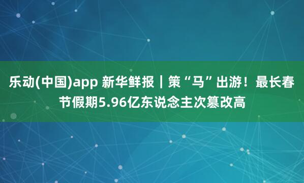 乐动(中国)app 新华鲜报｜策“马”出游！最长春节假期5.96亿东说念主次篡改高