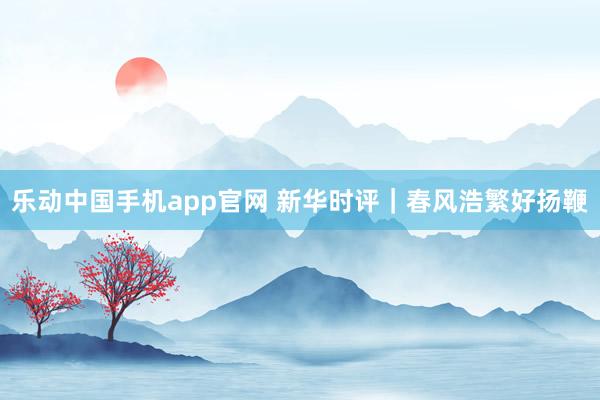 乐动中国手机app官网 新华时评｜春风浩繁好扬鞭