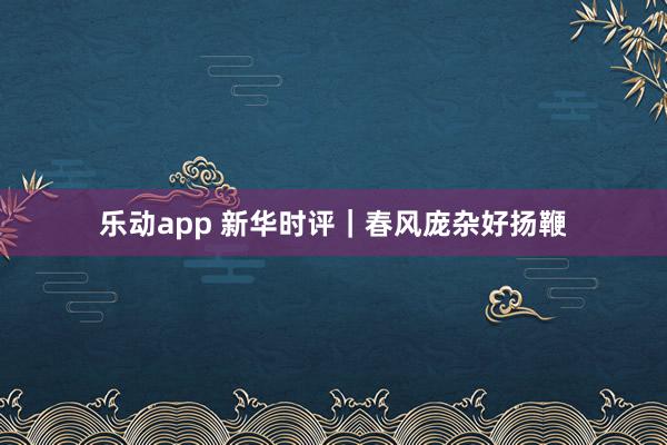 乐动app 新华时评｜春风庞杂好扬鞭